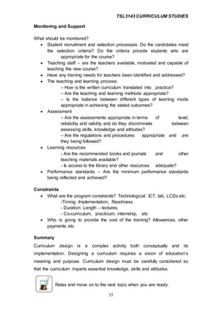 TSL3143 CURRICULUM STUDIES
35
Monitoring and Support
What should be monitored?
 Student recruitment and selection processes: Do the candidates meet
the selection criteria? Do the criteria provide students who are
appropriate for the course?
 Teaching staff – are the teachers available, motivated and capable of
teaching the new course?
 Have any training needs for teachers been identified and addressed?
 The teaching and learning process:
– How is the written curriculum translated into practice?
– Are the teaching and learning methods appropriate?
– Is the balance between different types of learning mode
appropriate in achieving the stated outcomes?
 Assessment
– Are the assessments appropriate in terms of level,
reliability and validity and do they discriminate between
assessing skills, knowledge and attitudes?
– Are the regulations and procedures appropriate and are
they being followed?
 Learning resources
- Are the recommended books and journals and other
teaching materials available?
- Is access to the library and other resources adequate?
 Performance standards – Are the minimum performance standards
being reflected and achieved?
Constraints
 What are the program constraints? Technological: ICT, lab, LCDs etc.
-Timing: Implementation, Readiness
- Duration: Length – lectures,
- Co-curriculum, practicum, internship, etc
 Who is going to provide the cost of the training? Allowances, other
payments etc
Summary
Curriculum design is a complex activity both conceptually and its
implementation. Designing a curriculum requires a vision of education’s
meaning and purpose. Curriculum design must be carefully considered so
that the curriculum imparts essential knowledge, skills and attitudes.
Relax and move on to the next topic when you are ready.
 