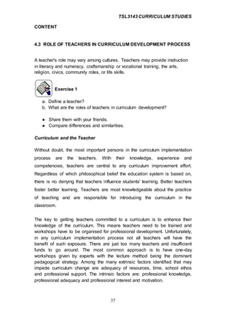 TSL3143 CURRICULUM STUDIES
37
CONTENT
4.3 ROLE OF TEACHERS IN CURRICULUM DEVELOPMENT PROCESS
A teacher's role may vary among cultures. Teachers may provide instruction
in literacy and numeracy, craftsmanship or vocational training, the arts,
religion, civics, community roles, or life skills.
Exercise 1
a. Define a teacher?
b. What are the roles of teachers in curriculum development?
● Share them with your friends.
● Compare differences and similarities.
Curriculum and the Teacher
Without doubt, the most important persons in the curriculum implementation
process are the teachers. With their knowledge, experience and
competencies, teachers are central to any curriculum improvement effort.
Regardless of which philosophical belief the education system is based on,
there is no denying that teachers influence students' learning. Better teachers
foster better learning. Teachers are most knowledgeable about the practice
of teaching and are responsible for introducing the curriculum in the
classroom.
The key to getting teachers committed to a curriculum is to enhance their
knowledge of the curriculum. This means teachers need to be trained and
workshops have to be organised for professional development. Unfortunately,
in any curriculum implementation process not all teachers will have the
benefit of such exposure. There are just too many teachers and insufficient
funds to go around. The most common approach is to have one-day
workshops given by experts with the lecture method being the dominant
pedagogical strategy. Among the many extrinsic factors identified that may
impede curriculum change are adequacy of resources, time, school ethos
and professional support. The intrinsic factors are: professional knowledge,
professional adequacy and professional interest and motivation.
 