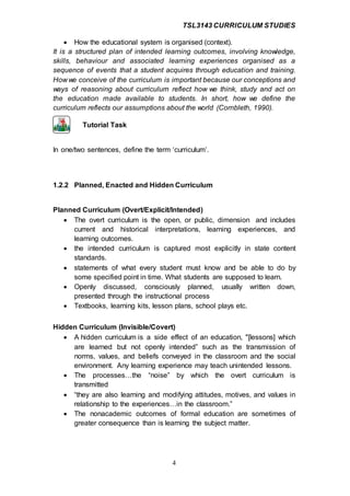 TSL3143 CURRICULUM STUDIES
4
 How the educational system is organised (context).
It is a structured plan of intended learning outcomes, involving knowledge,
skills, behaviour and associated learning experiences organised as a
sequence of events that a student acquires through education and training.
How we conceive of the curriculum is important because our conceptions and
ways of reasoning about curriculum reflect how we think, study and act on
the education made available to students. In short, how we define the
curriculum reflects our assumptions about the world (Cornbleth, 1990).
Tutorial Task
In one/two sentences, define the term ‘curriculum’.
1.2.2 Planned, Enacted and Hidden Curriculum
Planned Curriculum (Overt/Explicit/Intended)
 The overt curriculum is the open, or public, dimension and includes
current and historical interpretations, learning experiences, and
learning outcomes.
 the intended curriculum is captured most explicitly in state content
standards.
 statements of what every student must know and be able to do by
some specified point in time. What students are supposed to learn.
 Openly discussed, consciously planned, usually written down,
presented through the instructional process
 Textbooks, learning kits, lesson plans, school plays etc.
Hidden Curriculum (Invisible/Covert)
 A hidden curriculum is a side effect of an education, "[lessons] which
are learned but not openly intended” such as the transmission of
norms, values, and beliefs conveyed in the classroom and the social
environment. Any learning experience may teach unintended lessons.
 The processes…the “noise” by which the overt curriculum is
transmitted
 “they are also learning and modifying attitudes, motives, and values in
relationship to the experiences…in the classroom.”
 The nonacademic outcomes of formal education are sometimes of
greater consequence than is learning the subject matter.
 