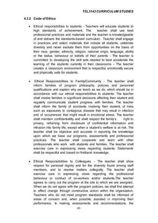 TSL3143 CURRICULUM STUDIES
40
4.3.2 Code of Ethics
 Ethical responsibilites to students - Teachers will educate students to
high standards of achievement. The teacher shall use best
professional practices and materials and the teacher is knowledgeable
of and delivers the standards-based curriculum. Teacher shall engage
in practices and select materials that include all students, celebrate
diversity and never exclude them from opportunities on the basis of
their race, gender, ethnicity, religion, national origin, language, ability
or the status, behaviour or beliefs of their parents - The teacher is
committed to developing the skill sets needed to best accelerate the
learning of the students currently in their classrooms - The teacher
creates a classroom environment that is respectful, emotionally secure
and physically safe for students.
 Ethical Responsibilities to Family/Community - The teacher shall
inform families of program philosophy, policies and personnel
qualifications and explain why we teach as we do, which should be in
accordance with our ethical responsibilities to students. The teacher
shall involve families in significant decisions affecting their student and
regularly communicate student progress with families. The teacher
shall inform the family of accidents involving their student, of risks
such as exposures to contagious disease that may result in infection
and of occurrences that might result in emotional stress. The teacher
shall maintain confidentialilty and shall respect the family’s right to
privacy, refraining from disclosure of confidential information and
intrusion into family life, except when a student’s welfare is at risk. The
teacher shall be objective and accurate in reporting the knowledge
upon which we base our programs, assessments and professional
practices. The teacher shall cooperate and team with other
professionals who work with students and families. The teacher shall
exercise care in expressing views regarding students. Statements
shall be respectful and based on firsthand knowledge.
 Ethical Responsibilities to Colleagues - The teacher shall show
respect for personal dignity and for the diversity found among staff
members, and to resolve matters collegially. The teacher shall
exercise care in expressing views regarding the professional
behaviour or conduct of co-workers and/or students.The teacher
agrees to carry out the program at the site to which we are assigned.
When we do not agree with the program policies, we shall first attempt
to effect change through constructive action within the organization.
Teachers who do not meet program standards shall be informed of
areas of concern and, when possible, assisted in improving their
performance. In making assessments and recommendations, the
 