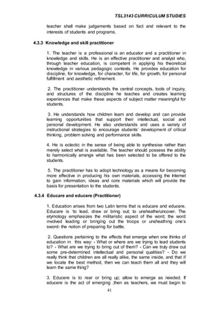 TSL3143 CURRICULUM STUDIES
41
teacher shall make judgements based on fact and relevant to the
interests of students and programs.
4.3.3 Knowledge and skill practitioner
1. The teacher is a professional is an educator and a practitioner in
knowledge and skills. He is an effective practitioner and analyst who,
through teacher education, is competent in applying his theoretical
knowledge in various pedagogic contexts. He provides education for
discipline, for knowledge, for character, for life, for growth, for personal
fulfillment and aesthetic refinement.
2. The practitioner understands the central concepts, tools of inquiry,
and structures of the discipline he teaches and creates learning
experiences that make these aspects of subject matter meaningful for
students.
3. He understands how children learn and develop and can provide
learning opportunities that support their intellectual, social and
personal development. He also understands and uses a variety of
instructional strategies to encourage students’ development of critical
thinking, problem solving and performance skills.
4. He is eclectic in the sense of being able to synthesise rather than
merely select what is available. The teacher should possess the ability
to harmonically arrange what has been selected to be offered to the
students.
5. The practitioner has to adopt technology as a means for becoming
more effective in producing his own materials, accessing the Internet
to gain information, ideas and core materials which will provide the
basis for presentation to the students.
4.3.4 Educare and educere (Practitioner)
1. Education arises from two Latin terms that is educare and educere.
Educare is ‘to lead, draw or bring out; to unsheathe/uncover. The
etymology emphasizes the militaristic aspect of the word; the word
involved leading or bringing out the troops or unsheathing one’s
sword- the notion of preparing for battle.
2. Questions pertaining to the effects that emerge when one thinks of
education in this way: - What or where are we trying to lead students
to? - What are we trying to bring out of them? - Can we truly draw out
some pre-determined intellectual and personal qualities? - Do we
really think that children are all really alike, the same inside, and that if
we locate the best method, then we can teach them all and they will
learn the same thing?
3. Educere is to rear or bring up; allow to emerge as needed. If
educere is the act of emerging ,then as teachers, we must begin to
 
