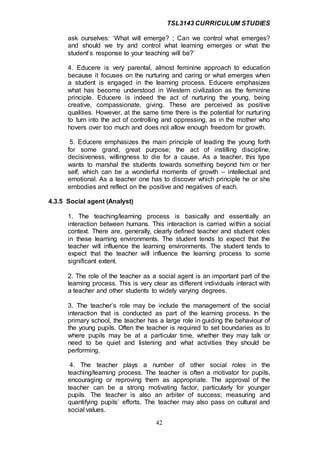TSL3143 CURRICULUM STUDIES
42
ask ourselves: ‘What will emerge? ; Can we control what emerges?
and should we try and control what learning emerges or what the
student’s response to your teaching will be?’
4. Educere is very parental, almost feminine approach to education
because it focuses on the nurturing and caring or what emerges when
a student is engaged in the learning process. Educere emphasizes
what has become understood in Western civilization as the feminine
principle. Educere is indeed the act of nurturing the young, being
creative, compassionate, giving. These are perceived as positive
qualities. However, at the same time there is the potential for nurturing
to turn into the act of controlling and oppressing, as in the mother who
hovers over too much and does not allow enough freedom for growth.
5. Educere emphasizes the main principle of leading the young forth
for some grand, great purpose; the act of instilling discipline,
decisiveness, willingness to die for a cause. As a teacher, this type
wants to marshal the students towards something beyond him or her
self, which can be a wonderful moments of growth – intellectual and
emotional. As a teacher one has to discover which principle he or she
embodies and reflect on the positive and negatives of each.
4.3.5 Social agent (Analyst)
1. The teaching/learning process is basically and essentially an
interaction between humans. This interaction is carried within a social
context. There are, generally, clearly defined teacher and student roles
in these learning environments. The student tends to expect that the
teacher will influence the learning environments. The student tends to
expect that the teacher will influence the learning process to some
significant extent.
2. The role of the teacher as a social agent is an important part of the
learning process. This is very clear as different individuals interact with
a teacher and other students to widely varying degrees.
3. The teacher’s role may be include the management of the social
interaction that is conducted as part of the learning process. In the
primary school, the teacher has a large role in guiding the behaviour of
the young pupils. Often the teacher is required to set boundaries as to
where pupils may be at a particular time, whether they may talk or
need to be quiet and listening and what activities they should be
performing.
4. The teacher plays a number of other social roles in the
teaching/learning process. The teacher is often a motivator for pupils,
encouraging or reproving them as appropriate. The approval of the
teacher can be a strong motivating factor, particularly for younger
pupils. The teacher is also an arbiter of success; measuring and
quantifying pupils’ efforts. The teacher may also pass on cultural and
social values.
 
