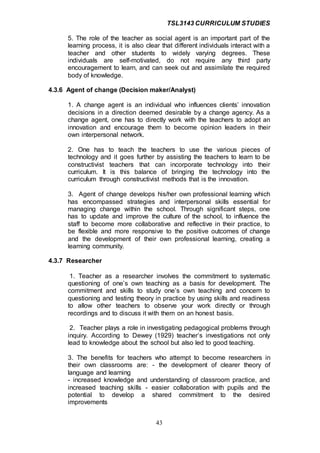 TSL3143 CURRICULUM STUDIES
43
5. The role of the teacher as social agent is an important part of the
learning process, it is also clear that different individuals interact with a
teacher and other students to widely varying degrees. These
individuals are self-motivated, do not require any third party
encouragement to learn, and can seek out and assimilate the required
body of knowledge.
4.3.6 Agent of change (Decision maker/Analyst)
1. A change agent is an individual who influences clients’ innovation
decisions in a direction deemed desirable by a change agency. As a
change agent, one has to directly work with the teachers to adopt an
innovation and encourage them to become opinion leaders in their
own interpersonal network.
2. One has to teach the teachers to use the various pieces of
technology and it goes further by assisting the teachers to learn to be
constructivist teachers that can incorporate technology into their
curriculum. It is this balance of bringing the technology into the
curriculum through constructivist methods that is the innovation.
3. Agent of change develops his/her own professional learning which
has encompassed strategies and interpersonal skills essential for
managing change within the school. Through significant steps, one
has to update and improve the culture of the school, to influence the
staff to become more collaborative and reflective in their practice, to
be flexible and more responsive to the positive outcomes of change
and the development of their own professional learning, creating a
learning community.
4.3.7 Researcher
1. Teacher as a researcher involves the commitment to systematic
questioning of one’s own teaching as a basis for development. The
commitment and skills to study one’s own teaching and concern to
questioning and testing theory in practice by using skills and readiness
to allow other teachers to observe your work directly or through
recordings and to discuss it with them on an honest basis.
2. Teacher plays a role in investigating pedagogical problems through
inquiry. According to Dewey (1929) teacher’s investigations not only
lead to knowledge about the school but also led to good teaching.
3. The benefits for teachers who attempt to become researchers in
their own classrooms are: - the development of clearer theory of
language and learning
- increased knowledge and understanding of classroom practice, and
increased teaching skills - easier collaboration with pupils and the
potential to develop a shared commitment to the desired
improvements
 