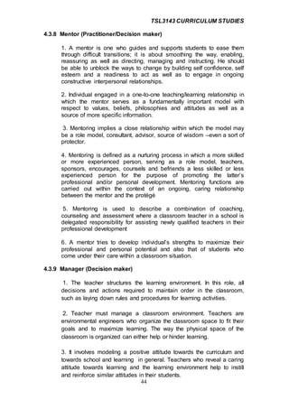 TSL3143 CURRICULUM STUDIES
44
4.3.8 Mentor (Practitioner/Decision maker)
1. A mentor is one who guides and supports students to ease them
through difficult transitions; it is about smoothing the way, enabling,
reassuring as well as directing, managing and instructing. He should
be able to unblock the ways to change by building self confidence, self
esteem and a readiness to act as well as to engage in ongoing
constructive interpersonal relationships.
2. Individual engaged in a one-to-one teaching/learning relationship in
which the mentor serves as a fundamentally important model with
respect to values, beliefs, philosophies and attitudes as well as a
source of more specific information.
3. Mentoring implies a close relationship within which the model may
be a role model, consultant, advisor, source of wisdom –even a sort of
protector.
4. Mentoring is defined as a nurturing process in which a more skilled
or more experienced person, serving as a role model, teachers,
sponsors, encourages, counsels and befriends a less skilled or less
experienced person for the purpose of promoting the latter’s
professional and/or personal development. Mentoring functions are
carried out within the context of an ongoing, caring relationship
between the mentor and the protégé
5. Mentoring is used to describe a combination of coaching,
counseling and assessment where a classroom teacher in a school is
delegated responsibility for assisting newly qualified teachers in their
professional development
6. A mentor tries to develop individual’s strengths to maximize their
professional and personal potential and also that of students who
come under their care within a classroom situation.
4.3.9 Manager (Decision maker)
1. The teacher structures the learning environment. In this role, all
decisions and actions required to maintain order in the classroom,
such as laying down rules and procedures for learning activities.
2. Teacher must manage a classroom environment. Teachers are
environmental engineers who organize the classroom space to fit their
goals and to maximize learning. The way the physical space of the
classroom is organized can either help or hinder learning.
3. It involves modeling a positive attitude towards the curriculum and
towards school and learning in general. Teachers who reveal a caring
attitude towards learning and the learning environment help to instill
and reinforce similar attitudes in their students.
 