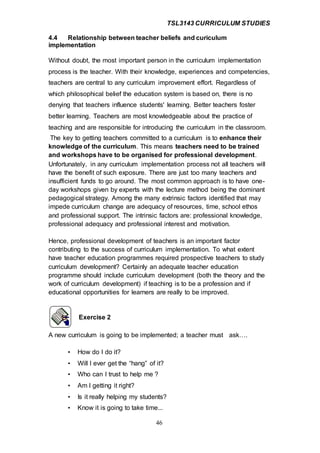 TSL3143 CURRICULUM STUDIES
46
4.4 Relationship between teacher beliefs and curiculum
implementation
Without doubt, the most important person in the curriculum implementation
process is the teacher. With their knowledge, experiences and competencies,
teachers are central to any curriculum improvement effort. Regardless of
which philosophical belief the education system is based on, there is no
denying that teachers influence students' learning. Better teachers foster
better learning. Teachers are most knowledgeable about the practice of
teaching and are responsible for introducing the curriculum in the classroom.
The key to getting teachers committed to a curriculum is to enhance their
knowledge of the curriculum. This means teachers need to be trained
and workshops have to be organised for professional development.
Unfortunately, in any curriculum implementation process not all teachers will
have the benefit of such exposure. There are just too many teachers and
insufficient funds to go around. The most common approach is to have one-
day workshops given by experts with the lecture method being the dominant
pedagogical strategy. Among the many extrinsic factors identified that may
impede curriculum change are adequacy of resources, time, school ethos
and professional support. The intrinsic factors are: professional knowledge,
professional adequacy and professional interest and motivation.
Hence, professional development of teachers is an important factor
contributing to the success of curriculum implementation. To what extent
have teacher education programmes required prospective teachers to study
curriculum development? Certainly an adequate teacher education
programme should include curriculum development (both the theory and the
work of curriculum development) if teaching is to be a profession and if
educational opportunities for learners are really to be improved.
Exercise 2
A new curriculum is going to be implemented; a teacher must ask….
• How do I do it?
• Will I ever get the “hang” of it?
• Who can I trust to help me ?
• Am I getting it right?
• Is it really helping my students?
• Know it is going to take time...
 