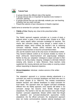 TSL3143 CURRICULUM STUDIES
47
Tutorial Task
• In groups discuss the different roles of the teacher.
• In groups discuss why is it important for teachers to be involved in
curriculum planning.
• In groups discuss how you can informally evaluate your own teaching
(including how you enact curricula)
• Present the outcome of your discussions in Graphic organiser.
Useful terms to remember for curriculum implementation:
• Fidelity of Use: Staying very close to the prescribed written
document.
The ‘fidelity’ approach suggests curriculum as ‘a course of study, a
textbook series, a guide, a set of teacher plans’ (Snyder et al. 1992:
427), where experts define curriculum knowledge for teachers. This
means that curriculum change occurs through a central model in
systematic stages, which confines the teacher’s role to delivering
curriculum materials. Shawer (2003) indicated that the fidelity
approach leads teachers to become curriculumtransmitters
who use the student’s book as the only source of instructional content.
They transmit textbook content as its structure dictates by means of
linear unit-by-unit, lesson-by-lesson and page-by-page strategies.
Neither do they use `adaptation` strategies to adjust curriculum to their
context; nor do they employ `skipping` strategies to eliminate irrelevant
studying units, lessons or tasks. Moreover, these teachers rarely
supplement the missing elements and focus solely on covering content
without responding to classroom dynamics.
• Mutual-Adaptation: Individual, creative versions of the written
curriculum.
The ‘adaptation’ approach is a ‘process whereby adjustments in a
curriculum are made by curriculum developers and those who use it in
the school’ (Snyder et al. 1992:410). This involves conversations
between teachers and external developers to adapt curriculum for
local needs. This approach does not suggest curriculum knowledge
different from the fidelity approach, since experts still define it, but
curriculum change has become more flexible through mutual
adaptations. The teacher’s role has also become more active through
teachers’ curriculum adjustments. Shawer (2003) noted that though
the adaptation and curriculum-development approaches involve
adaptations into the official curriculum; the development approach
does not involve communications between external developers and
 