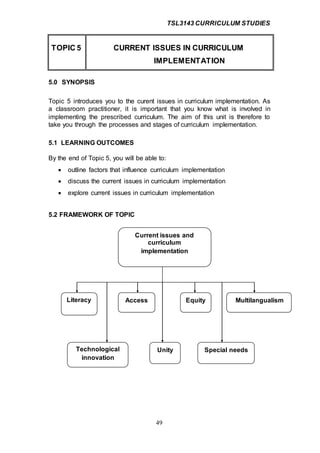 TSL3143 CURRICULUM STUDIES
49
TOPIC 5 CURRENT ISSUES IN CURRICULUM
IMPLEMENTATION
5.0 SYNOPSIS
Topic 5 introduces you to the curent issues in curriculum implementation. As
a classroom practitioner, it is important that you know what is involved in
implementing the prescribed curriculum. The aim of this unit is therefore to
take you through the processes and stages of curriculum implementation.
5.1 LEARNING OUTCOMES
By the end of Topic 5, you will be able to:
 outline factors that influence curriculum implementation
 discuss the current issues in curriculum implementation
 explore current issues in curriculum implementation
5.2 FRAMEWORK OF TOPIC
Current issues and
curriculum
implementation
Literacy Access
Technological
innovation
Special needs
MultilangualismEquity
Unity
 