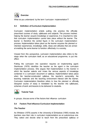 TSL3143 CURRICULUM STUDIES
50
Exercise
What do you understand by the term “curriculum implementation”?
5.3 Definition of Curriculum Implementation
Curriculum implementation entails putting into practice the officially
prescribed courses of study, syllabuses and subjects. The process involves
helping the learner acquire knowledge or experience. It is important to note
that curriculum implementation cannot take place without the learner. The
learner is therefore the central figure in the curriculum implementation
process. Implementation takes place as the learner acquires the planned or
intended experiences, knowledge, skills, ideas and attitudes that are aimed
at enabling the same learner to function effectively in a society.
Viewed from this perspective, curriculum implementation also refers to the
stage when the curriculum itself, as an educational programme, is put into
effect.
Putting the curriculum into operation requires an implementing agent.
Stenhouse (1979) identifies the teacher as the agent in the curriculum
implementation process. She argues that implementation is the manner in
which the teacher selects and mixes the various aspects of knowledge
contained in a curriculum document or syllabus. Implementation takes place
when the teacher-constructed syllabus, the teacher’s personality, the
teaching materials and the teaching environment interact with the learner.
Curriculum implementation therefore refers to how the planned or officially
designed course of study is translated by the teacher into syllabuses,
schemes of work and lessons to be delivered to students.
Tutorial Task
In groups, discuss some of the factors that influence curriculum
5.4 Factors That Influence Curriculum Implementation
The Teacher
As Whitaker (1979) asserts in the University of Zimbabwe (1995) module, the
teachers view their role in curriculum implementation as an autonomous one.
They select and decide what to teach from the prescribed syllabus or
 