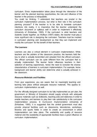 TSL3143 CURRICULUM STUDIES
51
curriculum. Since implementation takes place through the interaction of the
learner and the planned learning opportunities, the role and influence of the
teacher in the process is indisputable.
You could be thinking, “I understand that teachers are pivotal in the
curriculum implementation process, but what is their role in the curriculum
planning process?” If the teacher is to be able to translate curriculum
intentions into reality, it is imperative that the teacher understand the
curriculum document or syllabus well in order to implement it effectively
(University of Zimbabwe, 1995). If the curriculum is what teachers and
students create together, as Wolfson (1997) states, the teacher must play a
more significant role in designing the curriculum. Teachers must be involved
in curriculum planning and development so that they can implement and
modify the curriculum for the benefit of their learners.
The Learners
Learners are also a critical element in curriculum implementation. While
teachers are the arbiters of the classroom practice, the learners hold the
key to what is actually transmitted and adopted from the official curriculum.
The official curriculum can be quite different from the curriculum that is
actually implemented. The learner factor influences teachers in their
selection of learning experiences, hence the need to consider the diverse
characteristics of learners in curriculum implementation. For example, home
background and learner ability can determine what is actually achieved in
the classroom.
Resource Materials and Facilities
From your experience, you are aware that no meaningful teaching and
learning take place without adequate resource materials. This applies to
curriculum implementation as well.
For the officially designed curriculum to be fully implemented as per plan, the
government or Ministry of Education should supply schools with adequate
resource materials such as textbooks, teaching aids and stationery in order to
enable teachers and learners to play their role satisfactorily in the curriculum
implementation process. In Curriculum Implementation (University of
Zimbabwe, 1995), it is suggested that the central government must also
provide physical facilities such as classrooms, laboratories, workshops,
libraries and sports fields in order to create an environment in which
implementation can take place. The availability and quality of resource
material and the availability of appropriate facilities have a great influence on
curriculum implementation.
 