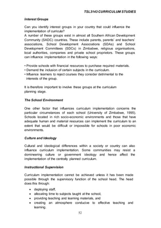 TSL3143 CURRICULUM STUDIES
52
Interest Groups
Can you identify interest groups in your country that could influence the
implementation of curricula?
A number of these groups exist in almost all Southern African Development
Community (SADC) countries. These include parents, parents’ and teachers’
associations, School Development Associations (SDAs) and School
Development Committees (SDCs) in Zimbabwe, religious organisations,
local authorities, companies and private school proprietors. These groups
can influence implementation in the following ways:
• Provide schools with financial resources to purchase required materials.
• Demand the inclusion of certain subjects in the curriculum.
• Influence learners to reject courses they consider detrimental to the
interests of the group.
It is therefore important to involve these groups at the curriculum
planning stage.
The School Environment
One other factor that influences curriculum implementation concerns the
particular circumstances of each school (University of Zimbabwe, 1995).
Schools located in rich socio-economic environments and those that have
adequate human and material resources can implement the curriculum to an
extent that would be difficult or impossible for schools in poor economic
environments.
Culture and Ideology
Cultural and ideological differences within a society or country can also
influence curriculum implementation. Some communities may resist a
domineering culture or government ideology and hence affect the
implementation of the centrally planned curriculum.
Instructional Supervision
Curriculum implementation cannot be achieved unless it has been made
possible through the supervisory function of the school head. The head
does this through:
 deploying staff,
 allocating time to subjects taught at the school,
 providing teaching and learning materials, and
 creating an atmosphere conducive to effective teaching and
learning.
 