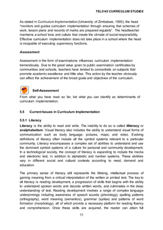 TSL3143 CURRICULUM STUDIES
53
As stated in Curriculum Implementation (University of Zimbabwe, 1995), the head
“monitors and guides curriculum implementation through ensuring that schemes of
work, lesson plans and records of marks are prepared regularly”. The headteacher
maintains a school tone and culture that create the climate of social responsibility.
Effective curriculum implementation does not take place in a school where the head
is incapable of executing supervisory functions.
Assessment
Assessment in the form of examinations influences curriculum implementation
tremendously. Due to the great value given to public examination certificates by
communities and schools, teachers have tended to concentrate on subjects that
promote academic excellence and little else. This action by the teacher obviously
can affect the achievement of the broad goals and objectives of the curriculum.
Self-Assessment
From what you have read so far, list what you can identify as determinants of
curriculum implementation.
5.5 Current Issues in Curriculum Implementation
5.5.1 Literacy
Literacy is the ability to read and write. The inability to do so is called illiteracy or
analphabetism. Visual literacy also includes the ability to understand visual forms of
communication such as body language, pictures, maps, and video. Evolving
definitions of literacy often include all the symbol systems relevant to a particular
community. Literacy encompasses a complex set of abilities to understand and use
the dominant symbol systems of a culture for personal and community development.
In a technological society, the concept of literacy is expanding to include the media
and electronic text, in addition to alphabetic and number systems. These abilities
vary in different social and cultural contexts according to need, demand and
education.
The primary sense of literacy still represents the lifelong, intellectual process of
gaining meaning from a critical interpretation of the written or printed text. The key to
all literacy is reading development, a progression of skills that begins with the ability
to understand spoken words and decode written words, and culminates in the deep
understanding of text. Reading development involves a range of complex language
underpinnings including awareness of speech sounds (phonology), spelling patterns
(orthography), word meaning (semantics), grammar (syntax) and patterns of word
formation (morphology), all of which provide a necessary platform for reading fluency
and comprehension. Once these skills are acquired, the reader can attain full
 