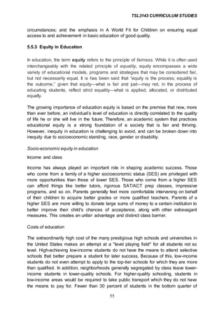 TSL3143 CURRICULUM STUDIES
55
circumstances; and the emphasis in A World Fit for Children on ensuring equal
access to and achievement in basic education of good quality.
5.5.3 Equity in Education
In education, the term equity refers to the principle of fairness. While it is often used
interchangeably with the related principle of equality, equity encompasses a wide
variety of educational models, programs and strategies that may be considered fair,
but not necessarily equal. It is has been said that “equity is the process; equality is
the outcome,” given that equity—what is fair and just—may not, in the process of
educating students, reflect strict equality—what is applied, allocated, or distributed
equally.
The growing importance of education equity is based on the premise that now, more
than ever before, an individual’s level of education is directly correlated to the quality
of life he or she will live in the future. Therefore, an academic system that practices
educational equity is a strong foundation of a society that is fair and thriving.
However, inequity in education is challenging to avoid, and can be broken down into
inequity due to socioeconomic standing, race, gender or disability.
Socio-economic equity in education
Income and class
Income has always played an important role in shaping academic success. Those
who come from a family of a higher socioeconomic status (SES) are privileged with
more opportunities than those of lower SES. Those who come from a higher SES
can afford things like better tutors, rigorous SAT/ACT prep classes, impressive
programs, and so on. Parents generally feel more comfortable intervening on behalf
of their children to acquire better grades or more qualified teachers. Parents of a
higher SES are more willing to donate large sums of money to a certain institution to
better improve their child's chances of acceptance, along with other extravagant
measures. This creates an unfair advantage and distinct class barrier.
Costs of education
The extraordinarily high cost of the many prestigious high schools and universities in
the United States makes an attempt at a "level playing field" for all students not so
level. High-achieving low-income students do not have the means to attend selective
schools that better prepare a student for later success. Because of this, low-income
students do not even attempt to apply to the top-tier schools for which they are more
than qualified. In addition, neighborhoods generally segregated by class leave lower-
income students in lower-quality schools. For higher-quality schooling, students in
low-income areas would be required to take public transport which they do not have
the means to pay for. Fewer than 30 percent of students in the bottom quarter of
 