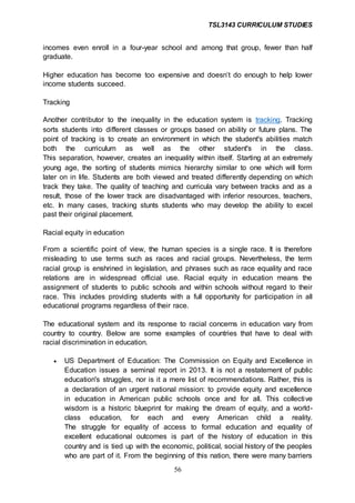TSL3143 CURRICULUM STUDIES
56
incomes even enroll in a four-year school and among that group, fewer than half
graduate.
Higher education has become too expensive and doesn’t do enough to help lower
income students succeed.
Tracking
Another contributor to the inequality in the education system is tracking. Tracking
sorts students into different classes or groups based on ability or future plans. The
point of tracking is to create an environment in which the student's abilities match
both the curriculum as well as the other student's in the class.
This separation, however, creates an inequality within itself. Starting at an extremely
young age, the sorting of students mimics hierarchy similar to one which will form
later on in life. Students are both viewed and treated differently depending on which
track they take. The quality of teaching and curricula vary between tracks and as a
result, those of the lower track are disadvantaged with inferior resources, teachers,
etc. In many cases, tracking stunts students who may develop the ability to excel
past their original placement.
Racial equity in education
From a scientific point of view, the human species is a single race. It is therefore
misleading to use terms such as races and racial groups. Nevertheless, the term
racial group is enshrined in legislation, and phrases such as race equality and race
relations are in widespread official use. Racial equity in education means the
assignment of students to public schools and within schools without regard to their
race. This includes providing students with a full opportunity for participation in all
educational programs regardless of their race.
The educational system and its response to racial concerns in education vary from
country to country. Below are some examples of countries that have to deal with
racial discrimination in education.
 US Department of Education: The Commission on Equity and Excellence in
Education issues a seminal report in 2013. It is not a restatement of public
education's struggles, nor is it a mere list of recommendations. Rather, this is
a declaration of an urgent national mission: to provide equity and excellence
in education in American public schools once and for all. This collective
wisdom is a historic blueprint for making the dream of equity, and a world-
class education, for each and every American child a reality.
The struggle for equality of access to formal education and equality of
excellent educational outcomes is part of the history of education in this
country and is tied up with the economic, political, social history of the peoples
who are part of it. From the beginning of this nation, there were many barriers
 