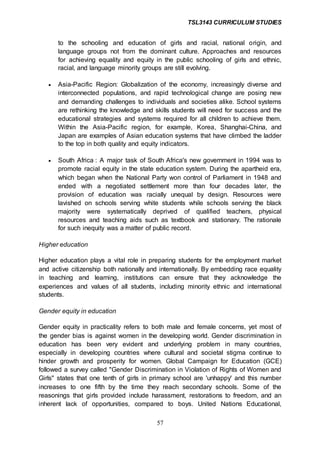 TSL3143 CURRICULUM STUDIES
57
to the schooling and education of girls and racial, national origin, and
language groups not from the dominant culture. Approaches and resources
for achieving equality and equity in the public schooling of girls and ethnic,
racial, and language minority groups are still evolving.
 Asia-Pacific Region: Globalization of the economy, increasingly diverse and
interconnected populations, and rapid technological change are posing new
and demanding challenges to individuals and societies alike. School systems
are rethinking the knowledge and skills students will need for success and the
educational strategies and systems required for all children to achieve them.
Within the Asia-Pacific region, for example, Korea, Shanghai-China, and
Japan are examples of Asian education systems that have climbed the ladder
to the top in both quality and equity indicators.
 South Africa : A major task of South Africa's new government in 1994 was to
promote racial equity in the state education system. During the apartheid era,
which began when the National Party won control of Parliament in 1948 and
ended with a negotiated settlement more than four decades later, the
provision of education was racially unequal by design. Resources were
lavished on schools serving white students while schools serving the black
majority were systematically deprived of qualified teachers, physical
resources and teaching aids such as textbook and stationary. The rationale
for such inequity was a matter of public record.
Higher education
Higher education plays a vital role in preparing students for the employment market
and active citizenship both nationally and internationally. By embedding race equality
in teaching and learning, institutions can ensure that they acknowledge the
experiences and values of all students, including minority ethnic and international
students.
Gender equity in education
Gender equity in practicality refers to both male and female concerns, yet most of
the gender bias is against women in the developing world. Gender discrimination in
education has been very evident and underlying problem in many countries,
especially in developing countries where cultural and societal stigma continue to
hinder growth and prosperity for women. Global Campaign for Education (GCE)
followed a survey called "Gender Discrimination in Violation of Rights of Women and
Girls" states that one tenth of girls in primary school are 'unhappy' and this number
increases to one fifth by the time they reach secondary schools. Some of the
reasonings that girls provided include harassment, restorations to freedom, and an
inherent lack of opportunities, compared to boys. United Nations Educational,
 
