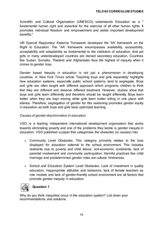 TSL3143 CURRICULUM STUDIES
58
Scientific and Cultural Organization (UNESCO) understands Education as a "
fundamental human right and essential for the exercise of all other human rights. It
promotes individual freedom and empowerment and yields important development
benefits."
UN Special Rapporteur Katarina Tomasevki developed the '4A' framework on the
Right to Education. The ''4A' framework encompasses availability, accessibility,
acceptability and adaptability as fundamental to the institution of education. And yet
girls in many underdeveloped countries are denied secondary education. Countries
like Sudan, Somalia, Thailand and Afghanistan face the highest of inequity when it
comes to gender bias.
Gender based Inequity in education is not just a phenomenon in developing
countries. A New York Times article 'Teaching boys and girls separately' highlights
how education systems, especially public school systems, tend to segregate. Boys
and girls are often taught with different approach which programs children to think
that they are different and deserve different treatment. However, studies show that
boys and girls learn differently and therefore should be taught differently. Boys learn
better when they are kept moving while girls learn better sitting in one place with
silence. Therefore, segregation of gender for this reasoning promotes gender equity
in education as both boys and girls have optimized learning.
Causes of gender discrimination in education
VSO is a leading independent international development organization that works
towards eliminating poverty and one of the problems they tackle is gender inequity in
education. VSO published a paper that categorizes the obstacles (or causes) into:
 Community Level Obstacles: This category primarily relates to the bias
displayed for education external to the school environment. This includes
restraints due to poverty and child labour, soil-economic constraints, lack of
parental involvement and community participation. Harmful practices like child
marriage and predetermined gender roles are cultural hindrances.
 School and Education System Level Obstacles: Lack of investment in quality
education, inappropriate attitudes and behaviors, lack of female teachers as
role models and lack of gender-friendly school environment are all factors that
promote gender inequity in education.
Question 1
Why do you think inequities occur in the education system? List down your
recommendations and solutions.
 