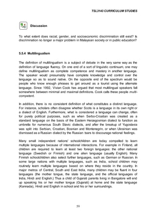 TSL3143 CURRICULUM STUDIES
59
Discussion
To what extent does racial, gender, and socioeconomic discrimination still exist? Is
discrimination no longer a major problem in Malaysian society or in public education?
5.5.4 Multilingualism
The definition of multilingualism is a subject of debate in the very same way as the
definition of language fluency. On one end of a sort of linguistic continuum, one may
define multilingualism as complete competence and mastery in another language.
The speaker would presumably have complete knowledge and control over the
language so as to sound native. On the opposite end of the spectrum would be
people who know enough phrases to get around as a tourist using the alternate
language. Since 1992, Vivian Cook has argued that most multilingual speakers fall
somewhere between minimal and maximal definitions. Cook calls these people multi-
competent.
In addition, there is no consistent definition of what constitutes a distinct language.
For instance, scholars often disagree whether Scots is a language in its own right or
a dialect of English. Furthermore, what is considered a language can change, often
for purely political purposes, such as when Serbo-Croatian was created as a
standard language on the basis of the Eastern Herzegovinian dialect to function as
umbrella for numerous South Slavic dialects, and after the breakup of Yugoslavia
was split into Serbian, Croatian, Bosnian and Montenegrin, or when Ukrainian was
dismissed as a Russian dialect by the Russian tsars to discourage national feelings.
Many small independent nations' schoolchildren are today compelled to learn
multiple languages because of international interactions. For example in Finland, all
children are required to learn at least two foreign languages: the other national
language (Swedish or Finnish) and one alien language (usually English). Many
Finnish schoolchildren also select further languages, such as German or Russian. In
some large nations with multiple languages, such as India, school children may
routinely learn multiple languages based on where they reside in the country. In
major metros of Central, South and East India, many children may be fluent in four
languages (the mother tongue, the state language, and the official languages of
India, Hindi and English.) Thus a child of Gujarati parents living in Bangalore will end
up speaking his or her mother tongue (Gujarati) at home and the state language
(Kannada), Hindi and English in school and his or her surroundings.
 