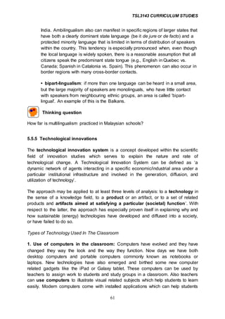TSL3143 CURRICULUM STUDIES
61
India. Ambilingualism also can manifest in specific regions of larger states that
have both a clearly dominant state language (be it de jure or de facto) and a
protected minority language that is limited in terms of distribution of speakers
within the country. This tendency is especially pronounced when, even though
the local language is widely spoken, there is a reasonable assumption that all
citizens speak the predominant state tongue (e.g., English in Quebec vs.
Canada; Spanish in Catalonia vs. Spain). This phenomenon can also occur in
border regions with many cross-border contacts.
• bipart-lingualism: if more than one language can be heard in a small area,
but the large majority of speakers are monolinguals, who have little contact
with speakers from neighbouring ethnic groups, an area is called 'bipart-
lingual'. An example of this is the Balkans.
Thinking question
How far is multilingualism practiced in Malaysian schools?
5.5.5 Technological innovations
The technological innovation system is a concept developed within the scientific
field of innovation studies which serves to explain the nature and rate of
technological change. A Technological Innovation System can be defined as ‘a
dynamic network of agents interacting in a specific economic/industrial area under a
particular institutional infrastructure and involved in the generation, diffusion, and
utilization of technology’.
The approach may be applied to at least three levels of analysis: to a technology in
the sense of a knowledge field, to a product or an artifact, or to a set of related
products and artifacts aimed at satisfying a particular (societal) function’. With
respect to the latter, the approach has especially proven itself in explaining why and
how sustainable (energy) technologies have developed and diffused into a society,
or have failed to do so.
Types of Technology Used In The Classroom
1. Use of computers in the classroom: Computers have evolved and they have
changed they way the look and the way they function. Now days we have both
desktop computers and portable computers commonly known as notebooks or
laptops. New technologies have also emerged and birthed some new computer
related gadgets like the iPad or Galaxy tablet. These computers can be used by
teachers to assign work to students and study groups in a classroom. Also teachers
can use computers to illustrate visual related subjects which help students to learn
easily. Modern computers come with installed applications which can help students
 