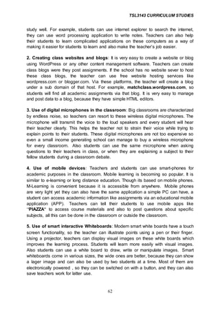 TSL3143 CURRICULUM STUDIES
62
study well. For example, students can use internet explorer to search the internet,
they can use word processing application to write notes. Teachers can also help
their students to learn complicated applications on these computers as a way of
making it easier for students to learn and also make the teacher’s job easier.
2. Creating class websites and blogs: It is very easy to create a website or blog
using WordPress or any other content management software. Teachers can create
class blogs were they post assignments. If the school has no website sever to host
these class blogs, the teacher can use free website hosting services like
wordpress.com or blogger.com. Via these platforms, the teacher will create a blog
under a sub domain of that host. For example, matchclass.wordpress.com, so
students will find all academic assignments via that blog. It is very easy to manage
and post data to a blog, because they have simple HTML editors.
3. Use of digital microphones in the classroom: Big classrooms are characterized
by endless noise, so teachers can resort to these wireless digital microphones. The
microphone will transmit the voice to the loud speakers and every student will hear
their teacher clearly. This helps the teacher not to strain their voice while trying to
explain points to their students. These digital microphones are not too expensive so
even a small income generating school can manage to buy a wireless microphone
for every classroom. Also students can use the same microphone when asking
questions to their teachers in class, or when they are explaining a subject to their
fellow students during a classroom debate.
4. Use of mobile devices: Teachers and students can use smart-phones for
academic purposes in the classroom. Mobile learning is becoming so popular. It is
similar to e-learning or long distance education. Though its based on mobile phones.
M-Learning is convenient because it is accessible from anywhere. Mobile phones
are very light yet they can also have the same application a simple PC can have, a
student can access academic information like assignments via an educational mobile
application (APP). Teachers can tell their students to use mobile apps like
‘‘PIAZZA‘‘ to access course materials and also to post questions about specific
subjects, all this can be done in the classroom or outside the classroom.
5. Use of smart interactive Whiteboards: Modern smart white boards have a touch
screen functionality, so the teacher can illustrate points using a pen or their finger.
Using a projector, teachers can display visual images on these white boards which
improves the learning process. Students will learn more easily with visual images.
Also students can use a white board to draw, write or manipulate images. Smart
whiteboards come in various sizes, the wide ones are better, because they can show
a lager image and can also be used by two students at a time. Most of them are
electronically powered , so they can be switched on with a button, and they can also
save teachers work for latter use.
 