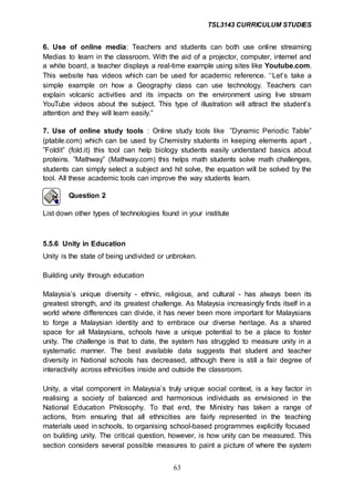 TSL3143 CURRICULUM STUDIES
63
6. Use of online media: Teachers and students can both use online streaming
Medias to learn in the classroom. With the aid of a projector, computer, internet and
a white board, a teacher displays a real-time example using sites like Youtube.com.
This website has videos which can be used for academic reference. ‘‘Let’s take a
simple example on how a Geography class can use technology. Teachers can
explain volcanic activities and its impacts on the environment using live stream
YouTube videos about the subject. This type of illustration will attract the student’s
attention and they will learn easily.”
7. Use of online study tools : Online study tools like ”Dynamic Periodic Table”
(ptable.com) which can be used by Chemistry students in keeping elements apart ,
”Foldit” (fold.it) this tool can help biology students easily understand basics about
proteins. ”Mathway” (Mathway.com) this helps math students solve math challenges,
students can simply select a subject and hit solve, the equation will be solved by the
tool. All these academic tools can improve the way students learn.
Question 2
List down other types of technologies found in your institute
5.5.6 Unity in Education
Unity is the state of being undivided or unbroken.
Building unity through education
Malaysia’s unique diversity - ethnic, religious, and cultural - has always been its
greatest strength, and its greatest challenge. As Malaysia increasingly finds itself in a
world where differences can divide, it has never been more important for Malaysians
to forge a Malaysian identity and to embrace our diverse heritage. As a shared
space for all Malaysians, schools have a unique potential to be a place to foster
unity. The challenge is that to date, the system has struggled to measure unity in a
systematic manner. The best available data suggests that student and teacher
diversity in National schools has decreased, although there is still a fair degree of
interactivity across ethnicities inside and outside the classroom.
Unity, a vital component in Malaysia’s truly unique social context, is a key factor in
realising a society of balanced and harmonious individuals as envisioned in the
National Education Philosophy. To that end, the Ministry has taken a range of
actions, from ensuring that all ethnicities are fairly represented in the teaching
materials used in schools, to organising school-based programmes explicitly focused
on building unity. The critical question, however, is how unity can be measured. This
section considers several possible measures to paint a picture of where the system
 