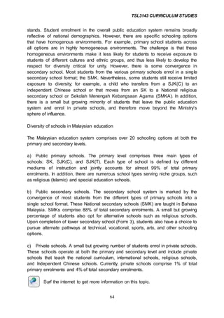 TSL3143 CURRICULUM STUDIES
64
stands. Student enrolment in the overall public education system remains broadly
reflective of national demographics. However, there are specific schooling options
that have homogenous environments. For example, primary school students across
all options are in highly homogeneous environments. The challenge is that these
homogeneous environments make it less likely for students to receive exposure to
students of different cultures and ethnic groups, and thus less likely to develop the
respect for diversity critical for unity. However, there is some convergence in
secondary school. Most students from the various primary schools enrol in a single
secondary school format; the SMK. Nevertheless, some students still receive limited
exposure to diversity; for example, a child who transfers from a SJK(C) to an
independent Chinese school or that moves from an SK to a National religious
secondary school or Sekolah Menengah Kebangsaan Agama (SMKA). In addition,
there is a small but growing minority of students that leave the public education
system and enrol in private schools, and therefore move beyond the Ministry’s
sphere of influence.
Diversity of schools in Malaysian education
The Malaysian education system comprises over 20 schooling options at both the
primary and secondary levels.
a) Public primary schools. The primary level comprises three main types of
schools: SK, SJK(C), and SJK(T). Each type of school is defined by different
mediums of instruction and jointly accounts for almost 99% of total primary
enrolments. In addition, there are numerous school types serving niche groups, such
as religious (Islamic) and special education schools.
b) Public secondary schools. The secondary school system is marked by the
convergence of most students from the different types of primary schools into a
single school format. These National secondary schools (SMK) are taught in Bahasa
Malaysia. SMKs comprise 88% of total secondary enrolments. A small but growing
percentage of students also opt for alternative schools such as religious schools.
Upon completion of lower secondary school (Form 3), students also have a choice to
pursue alternate pathways at technical, vocational, sports, arts, and other schooling
options.
c) Private schools. A small but growing number of students enrol in private schools.
These schools operate at both the primary and secondary level and include private
schools that teach the national curriculum, international schools, religious schools,
and Independent Chinese schools. Currently, private schools comprise 1% of total
primary enrolments and 4% of total secondary enrolments.
Surf the internet to get more information on this topic.
 