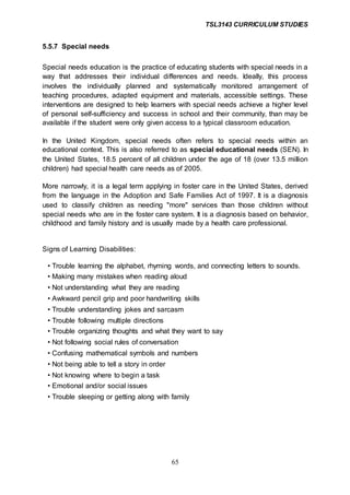 TSL3143 CURRICULUM STUDIES
65
5.5.7 Special needs
Special needs education is the practice of educating students with special needs in a
way that addresses their individual differences and needs. Ideally, this process
involves the individually planned and systematically monitored arrangement of
teaching procedures, adapted equipment and materials, accessible settings. These
interventions are designed to help learners with special needs achieve a higher level
of personal self-sufficiency and success in school and their community, than may be
available if the student were only given access to a typical classroom education.
In the United Kingdom, special needs often refers to special needs within an
educational context. This is also referred to as special educational needs (SEN). In
the United States, 18.5 percent of all children under the age of 18 (over 13.5 million
children) had special health care needs as of 2005.
More narrowly, it is a legal term applying in foster care in the United States, derived
from the language in the Adoption and Safe Families Act of 1997. It is a diagnosis
used to classify children as needing "more" services than those children without
special needs who are in the foster care system. It is a diagnosis based on behavior,
childhood and family history and is usually made by a health care professional.
Signs of Learning Disabilities:
• Trouble learning the alphabet, rhyming words, and connecting letters to sounds.
• Making many mistakes when reading aloud
• Not understanding what they are reading
• Awkward pencil grip and poor handwriting skills
• Trouble understanding jokes and sarcasm
• Trouble following multiple directions
• Trouble organizing thoughts and what they want to say
• Not following social rules of conversation
• Confusing mathematical symbols and numbers
• Not being able to tell a story in order
• Not knowing where to begin a task
• Emotional and/or social issues
• Trouble sleeping or getting along with family
 