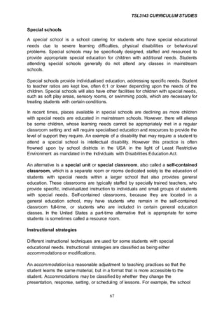 TSL3143 CURRICULUM STUDIES
67
Special schools
A special school is a school catering for students who have special educational
needs due to severe learning difficulties, physical disabilities or behavioural
problems. Special schools may be specifically designed, staffed and resourced to
provide appropriate special education for children with additional needs. Students
attending special schools generally do not attend any classes in mainstream
schools.
Special schools provide individualised education, addressing specific needs. Student
to teacher ratios are kept low, often 6:1 or lower depending upon the needs of the
children. Special schools will also have other facilities for children with special needs,
such as soft play areas, sensory rooms, or swimming pools, which are necessary for
treating students with certain conditions.
In recent times, places available in special schools are declining as more children
with special needs are educated in mainstream schools. However, there will always
be some children, whose learning needs cannot be appropriately met in a regular
classroom setting and will require specialised education and resources to provide the
level of support they require. An example of a disability that may require a student to
attend a special school is intellectual disability. However this practice is often
frowned upon by school districts in the USA in the light of Least Restrictive
Environment as mandated in the Individuals with Disabilities Education Act.
An alternative is a special unit or special classroom, also called a self-contained
classroom, which is a separate room or rooms dedicated solely to the education of
students with special needs within a larger school that also provides general
education. These classrooms are typically staffed by specially trained teachers, who
provide specific, individualized instruction to individuals and small groups of students
with special needs. Self-contained classrooms, because they are located in a
general education school, may have students who remain in the self-contained
classroom full-time, or students who are included in certain general education
classes. In the United States a part-time alternative that is appropriate for some
students is sometimes called a resource room.
Instructional strategies
Different instructional techniques are used for some students with special
educational needs. Instructional strategies are classified as being either
accommodations or modifications.
An accommodation is a reasonable adjustment to teaching practices so that the
student learns the same material, but in a format that is more accessible to the
student. Accommodations may be classified by whether they change the
presentation, response, setting, or scheduling of lessons. For example, the school
 