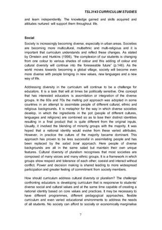 TSL3143 CURRICULUM STUDIES
7
and learn independently. The knowledge gained and skills acquired and
attitudes nurtured will support them throughout life.
Social
Society is increasingly becoming diverse, especially in urban areas. Societies
are becoming more multicultural, multiethnic and multi-religious and it is
important that curriculum understands and reflect these changes. As stated
by Ornstein and Hunkins (1998), “the complexion of our students is changing
from one colour to various shades of colour and this adding of colour and
cultural diversity will continue into the foreseeable future” (p.146). As the
world moves towards becoming a global village, society will become even
more diverse with people bringing in new values, new languages and a new
way of life.
Addressing diversity in the curriculum will continue to be a challenge for
educators. It is a task that will at times be politically sensitive. One concept
that has interested educators is assimilation or integration of the diverse
groups. In the 60s and 70s the melting pot approach was adopted in some
countries in an attempt to assimilate people of different cultural, ethnic and
religious backgrounds. It is metaphor for the way in which diverse societies
develop, in which the ingredients in the pot (people of different cultures,
languages and religions) are combined so as to lose their distinct identities
resulting in a final product that is quite different from the original inputs.
Usually, it involved the blending of minority groups with the majority. It was
hoped that a national identity would evolve from these varied attributes.
However, in practice the culture of the majority became dominant. This
approach has proven to be less successful in assimilating people and has
been replaced by the salad bowl approach. Here people of diverse
backgrounds are all in the same salad but maintain their own unique
features. Cultural diversity of pluralism recognises that most societies are
composed of many voices and many ethnic groups. It is a framework in which
groups show respect and tolerance of each other; coexist and interact without
conflict. Power and decision making is shared leading to more widespread
participation and greater feeling of commitment from society members.
How should curriculum address cultural diversity or pluralism? The challenge
confronting educators is developing curriculum that is responsive to students’
diverse social and cultural values and at the same time capable of creating a
national identity based on core values and practices. It may be necessary to
have different programmes, different pedagogical approaches, flexible
curriculum and even varied educational environments to address the needs
of all students. No society can afford to socially or economically marginalise
 