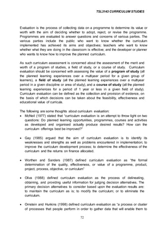 TSL3143 CURRICULUM STUDIES
72
Evaluation is the process of collecting data on a programme to determine its value or
worth with the aim of deciding whether to adopt, reject, or revise the programme.
Programmes are evaluated to answer questions and concerns of various parties. The
various parties include the public who want to know whether the curriculum
implemented has achieved its aims and objectives; teachers who want to know
whether what they are doing in the classroom is effective; and the developer or planner
who wants to know how to improve the planned curriculum.
As such curriculum assessment is concerned about the assessment of the merit and
worth of a program of studies, a field of study, or a course of study. Curriculum
evaluation should be concerned with assessing the value of a program of study (all
the planned learning experiences over a multiyear period for a given group of
learners), a field of study (all the planned learning experiences over a multiyear
period in a given discipline or area of study), and a course of study (all the planned
learning experiences for a period of 1 year or less in a given field of study).
Curriculum evaluation can be defined as the collection and provision of evidence, on
the basis of which decisions can be taken about the feasibility, effectiveness and
educational value of curricula.
The following are some thoughts about curriculum evaluation:
 McNeil (1977) stated that “curriculum evaluation is an attempt to throw light on two
questions: Do planned learning opportunities, programmes, courses and activities
as developed and organised actually produce desired results? How can the
curriculum offerings best be improved?”
 Gay (1985) argued that the aim of curriculum evaluation is to identify its
weaknesses and strengths as well as problems encountered in implementation; to
improve the curriculum development process; to determine the effectiveness of the
curriculum and the returns on finance allocated.
 Worthen and Sanders (1987) defined curriculum evaluation as “the formal
determination of the quality, effectiveness, or value of a programme, product,
project, process, objective, or curriculum”
 Oliva (1988) defined curriculum evaluation as the process of delineating,
obtaining, and providing useful information for judging decision alternatives. The
primary decision alternatives to consider based upon the evaluation results are:
to maintain the curriculum as is; to modify the curriculum; or to eliminate the
curriculum.
 Ornstein and Hunkins (1998) defined curriculum evaluation as “a process or cluster
of processes that people perform in order to gather data that will enable them to
 