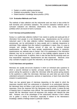 TSL3143 CURRICULUM STUDIES
75
 Explain or confirm existing procedures
 Establish accountability ( value for money)
 Extend teacher’s knowledge about practice. (CPD)
1.2.4 Evaluation Methods and Tools
The methods of data collection and the instruments used are more or less similar for
both formative and summative evaluation. The common evaluation methods used in
curriculum evaluation are interviews, observations, tests, survey, documents and
portfolios which are record of work or products.
1.2.4.1 Surveys and questionnaires
Survey is a useful data collection method if one needs to quickly and easily get lots of
information from people in a non threatening way. Questionnaires are the common
instrument used in this data collection method. Questionnaires can be completed
anonymously, can be administered to many people and is relatively inexpensive to
administer. Data collected from this method is quantitative in nature, thus, it is easy to
compare and analyse. Massive amount of data can be obtained through
questionnaires. As there are many sample questionnaires already in existence,
questionnaires are relatively easy to design. One of its weaknesses is the information
obtained may not be accurate as it relies on how truthfully subjects respond to the
items in the questionnaire. In addition, there is also the fear that the wordings used can
bias respondents’ responses. Questionnaires are also impersonal. Moreover, since
only a sample of subjects is given the instrument, we not get the whole picture.
1.2.4.2 Interviews and questions
Interviews are usually one-on-one situations in which an individual asks questions to
which a second individual (a teacher, principal, student or parent) responds. The
person asking the questions is called the interviewer while the person giving answers
to the questions is called the interviewee. Interviews are used when you want to fully
understand someone's impressions, opinions or experiences, or learn more about their
answers to questionnaires.
There are two general types of interviews depending on the extent to which the
responses required which are unstructured or structured. In an unstructured interview,
the interviewer does not follow a rigid script and there is a great deal of flexibility in the
responses. Since the response from the interviewee may be varied, it makes the task
of keeping track of responses more difficult. The open-endedness of the question will
require that the interviewer record all responses and analyse and interpret the data
later. However, one of the advantages of the unstructured interview is that it allows
one to gather a variety of information, especially in relation to the interviewee’s
knowledge, beliefs or feelings toward a particular situation.
 