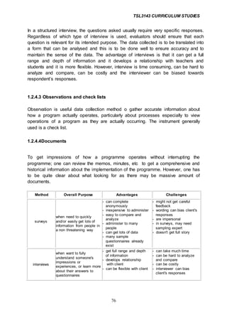 TSL3143 CURRICULUM STUDIES
76
In a structured interview, the questions asked usually require very specific responses.
Regardless of which type of interview is used, evaluators should ensure that each
question is relevant for its intended purpose. The data collected is to be translated into
a form that can be analysed and this is to be done well to ensure accuracy and to
maintain the sense of the data. The advantage of interviews is that it can get a full
range and depth of information and it develops a relationship with teachers and
students and it is more flexible. However, interview is time consuming, can be hard to
analyze and compare, can be costly and the interviewer can be biased towards
respondent’s responses.
1.2.4.3 Observations and check lists
Observation is useful data collection method o gather accurate information about
how a program actually operates, particularly about processes especially to view
operations of a program as they are actually occurring. The instrument generally
used is a check list.
1.2.4.4Documents
To get impressions of how a programme operates without interrupting the
programme; one can review the memos, minutes, etc to get a comprehensive and
historical information about the implementation of the programme. However, one has
to be quite clear about what looking for as there may be massive amount of
documents.
Method Overall Purpose Advantages Challenges
surveys
when need to quickly
and/or easily get lots of
information from people in
a non threatening way
- can complete
anonymously
- inexpensive to administer
- easy to compare and
analyze
- administer to many
people
- can get lots of data
- many sample
questionnaires already
exist
- might not get careful
feedback
- wording can bias client's
responses
- are impersonal
- in surveys, may need
sampling expert
- doesn't get full story
interviews
when want to fully
understand someone's
impressions or
experiences, or learn more
about their answers to
questionnaires
- get full range and depth
of information
- develops relationship
with client
- can be flexible with client
- can take much time
- can be hard to analyze
and compare
- can be costly
- interviewer can bias
client's responses
 