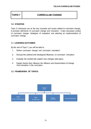 TSL3143 CURRICULUM STUDIES
78
TOPIC 7 CURRICULUM CHANGE
1.0 SYNOPSIS
Topic 6 introduces you to the key concepts and issues related to curriculum change.
It provides definitions of curriculum change and innovation. It also discusses context
of curriculum change, strategies of evaluation and planning an implementation of
curriculum change.
1.1 LEARNING OUTCOMES
By the end of Topic 7, you will be able to:
1. Define ‘curriculum change’ and ‘curriculum innovation’.
2. Discuss the political and ideological influences on curriculum innovation.
3. Evaluate the models that explain how changes take place.
4. Explain factors that influence the diffusion and dissemination of change
And innovation in the curriculum.
1.2 FRAMEWORK OF TOPICS
Curriculum
Change
Definition
of
Curriculum Change and Innovation
Contexts
Of
Curriculum Change
Strategies
of Ev aluation
Planning and Implementation
 