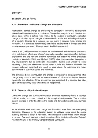 TSL3143 CURRICULUM STUDIES
79
CONTENT
SESSION ONE (3 Hours)
1.2.1 Definition of Curriculum Change and Innovation
Hoyle (1995) defines change as embracing the concepts of innovation, development,
renewal and improvement of a curriculum. Change has magnitude and direction and
takes place within a definite time frame. In the context of curriculum, curriculum
change is dictated by the changes in the economic, social and technological aspects
of a society. Change is a process not an event; it requires time, energy and
resources. It is achieved incrementally and entails development in feelings and skills
in using new programmes. Change should lead to improvement
Harris et al. (1995) describes innovation as “an intentional and deliberate process to
bring out desired effects and change”. As such, curriculum innovation refers to ideas
or practices that are new and different from those that exist in the formal prescribed
curriculum. Westerly (1969) and Richard (1965), state that curriculum innovation is
any improvement that is deliberate, measurable, durable and unlikely to occur
frequently. Curriculum innovations occurs when human and material resources are
created, selected, organised and used in ways where the outcomes are higher
achievement of curriculum goals and objectives.
The difference between innovation and change is innovation is always planned while
change may occur in response to external events. Curriculum innovations become
meaningful and effective, if they are planned and organised. It is possible that other
types of changes may occur when they are not planned.
1.2.2 Contexts of Curriculum Change
Curriculum change and curriculum innovation are made necessary due to a country’s
political, social, economic, cultural and technological environments. The education
system changes in order to address the needs and demands brought about by these
factors.
At the national level, curriculum change and innovation arise from deliberate policy
decisions. Changes in the education system in Malaysia occur when the central
authority decides to adopt a new idea. This change is usually made known through
a circular. One such example is the introduction of the Kurikulum Standard Sekolah
Rendah (KSSR) or the Primary School Standard Curriculum.
 