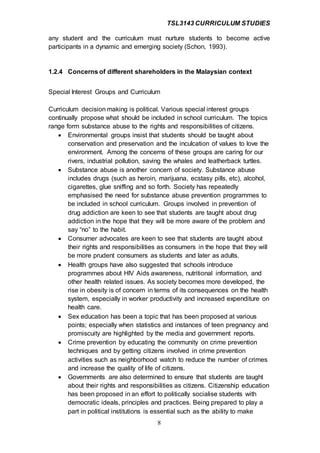 TSL3143 CURRICULUM STUDIES
8
any student and the curriculum must nurture students to become active
participants in a dynamic and emerging society (Schon, 1993).
1.2.4 Concerns of different shareholders in the Malaysian context
Special Interest Groups and Curriculum
Curriculum decision making is political. Various special interest groups
continually propose what should be included in school curriculum. The topics
range form substance abuse to the rights and responsibilities of citizens.
 Environmental groups insist that students should be taught about
conservation and preservation and the inculcation of values to love the
environment. Among the concerns of these groups are caring for our
rivers, industrial pollution, saving the whales and leatherback turtles.
 Substance abuse is another concern of society. Substance abuse
includes drugs (such as heroin, marijuana, ecstasy pills, etc), alcohol,
cigarettes, glue sniffing and so forth. Society has repeatedly
emphasised the need for substance abuse prevention programmes to
be included in school curriculum. Groups involved in prevention of
drug addiction are keen to see that students are taught about drug
addiction in the hope that they will be more aware of the problem and
say “no” to the habit.
 Consumer advocates are keen to see that students are taught about
their rights and responsibilities as consumers in the hope that they will
be more prudent consumers as students and later as adults.
 Health groups have also suggested that schools introduce
programmes about HIV Aids awareness, nutritional information, and
other health related issues. As society becomes more developed, the
rise in obesity is of concern in terms of its consequences on the health
system, especially in worker productivity and increased expenditure on
health care.
 Sex education has been a topic that has been proposed at various
points; especially when statistics and instances of teen pregnancy and
promiscuity are highlighted by the media and government reports.
 Crime prevention by educating the community on crime prevention
techniques and by getting citizens involved in crime prevention
activities such as neighborhood watch to reduce the number of crimes
and increase the quality of life of citizens.
 Governments are also determined to ensure that students are taught
about their rights and responsibilities as citizens. Citizenship education
has been proposed in an effort to politically socialise students with
democratic ideals, principles and practices. Being prepared to play a
part in political institutions is essential such as the ability to make
 