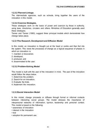 TSL3143 CURRICULUM STUDIES
81
1.2.3.2 Planned Linkage.
The intermediate agencies, such as schools, bring together the users of the
innovation in this model.
1.2.3.4 Coercive Strategies.
These strategies work on the basis of power and coercion by those in authority,
using laws, directories, circulars and others. Ministries of Education generally used
these strategies.
Tanner and Tanner (1980), suggest three principal models which demonstrate how
change takes place.
1.2.3.1The Research, Development and Diffusion Model
In this model, an innovation is thought out at the head or centre and then fed into
the system. This views the processes of change as a logical sequence of phases in
which an innovation is:
1. invented or discovered,
2. developed,
3. produced, and
4. disseminated to the user.
1.2.3.2 Problem-Solving Model
This model is built with the user of the innovation in mind. The user of the innovation
would follow the steps below.
1. Determine the problem.
2. Search for an innovation.
3. Evaluate the trials.
4. Implement the innovation.
1.2.3.3Social Interaction Model
In this model, change proceeds or diffuses through formal or informal contacts
between interacting social groups. The model stresses the importance of
interpersonal networks of information, opinion, leadership and personal contact.
This model is based on the following:
• awareness of innovation
• interest in the innovation
• trial
• adoption for permanent use.
 
