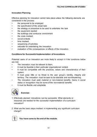 TSL3143 CURRICULUM STUDIES
83
Innovation Planning
Effective planning for innovation cannot take place unless the following elements are
considered in the process:
• the personnel to be employed
• the specification of the actual task
• the strategy or procedure to be used to undertake the task
• the equipment needed
• the buildings and conducive environment
• the costs involved
• social contexts
• time involved
• sequencing of activities
• rationale for undertaking the innovation
• evaluation of the consequences or effects of the innovation.
Conditions for Successful Implementation of Innovations
Potential users of an innovation are more likely to accept it if the conditions below
are met.
• The innovation must be relevant to them.
• It must be feasible in their particular organizational context.
• It must be compatible with the practices, values and characteristics of their
system.
• It must pose little or no threat to the user group’s identity, integrity and
territory. The innovation must be seen to be tolerable and non-threatening.
• The innovation must yield material or non-material benefits. Gains in social
status or recognition may be some of the non-material benefits
• It must be flexible and adaptable.
Exercise:
1. Effectively planned innovations can be successful. What elements or
resources are needed for the successful implementation of a curriculum
innovation?
2. What are the basic steps involved in implementing any significant curriculum
change?
You have come to the end of the module.
 