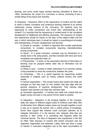 TSL3143 CURRICULUM STUDIES
17
learning, and some would argue spiritual learning (Goodland & Zhixin Su,
1992). Sometimes the scope of a curriculum is narrow, consisting of just a
simple listing of key topics and activities.
2) Sequence - Sequence refers to the organisation of content and the extent
to which it fosters cumulative and continuous learning (referred to as vertical
relationship among sections of the curriculum). Do students have the
opportunity to make connections and enrich their understanding of the
content? It is important that the sequencing of content leads to the cumulative
development of intellectual and affective processes. The sequence of content
and experiences should be based on the logic of the subject matter and the
way in which individuals learn. It should be based on psychological principles
and understanding of human development and learning:
a) Simple to complex – Content is organised from simple subordinate
components to complex components depicting interrelationships
among components.
b) Spiral - In a spiral curriculum, concepts may be introduced on a
simple level in the early grades, and then revisited with more and more
complexity and application later on.
c) Prerequisites – It works on the assumption that bits of information or
learning must be grasped before other bits of information can be
understood.
d) Whole to part – Content is better understood if an overview (whole)
is first presented to show the connections between the parts.
e) Chronology – This is a useful organiser for sequencing content
especially in subjects such as history, political science and world
events.
f) Vertical organisation - This simply means that content and skills are
arranged so that they build on one another; that they align with the
general sequence of cognitive development. They indicate what
students have learned and what they will learn later.
g) Horizontal organisation - It involves how skills and content that are
taught during one level or one period of time relate to another.
3) Integration - Integration is the bringing together of the concepts,
skills and values of different subject areas to reinforce each other. Bits
of information from different subject areas are brought together in such
a way as to present the learner with a unified picture of knowledge.
Some have argued that however much curriculum planners try to
integrate information; it is the learners who integrate what they are
learning in their minds. It is something that happens within the
individual learner. The idea of integration was popularised in the 60s
by Hilda Taba because of concern that school curriculum was too
disjointed, fragmented and detached. Lately, there has been a surge
of interest in curriculum integration due to the rapid accumulation of
 