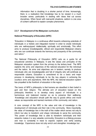TSL3143 CURRICULUM STUDIES
18
information that is doubling in a shorter period of time. Increasingly,
there is a realisation that knowledge has to be viewed in a much
broader sense, particularly in dealing with ideas that cut across
disciplines. When faced with real-world situations, seldom is one area
of content sufficient to explain complex phenomena.
2.3.7 Development of the Malaysian curriculum
National Philosophy of Education (NPE)
“Education in Malaysia is a continuous effort towards enhancing potentials of
individuals in a holistic and integrated manner in order to create individuals
who are well-equipped intellectually, spiritually and emotionally. This effort
aims to produce knowledgeable, ethical and responsible Malaysian citizens
who are can contribute towards the harmony and prosperity of the community
and nation.”
The National Philosophy of Education (NPE) acts as a guide for all
educational activities in Malaysia. It sets the values and principles of the
Malaysian education system from the primary to the tertiary level. The NPE
explains the aims and objectives of the national education for the individual
and the nation. Its aims and objectives are in tandem, namely, to produce
individuals who are knowledgeable and full of integrity who will contribute as
responsible citizens. Education is considered to be a basic and major
process in developing individuals to be the key players in achieving the
country’s aims and aspirations. With the NPE, the national education system
has propelled to the forefront of education in the region.
The basis of NPE’s philosophy is that humans are steadfast in their belief in
god and their religion. The ultimate aim of education based on this
philosophy therefore is to develop every aspect of individuals in a
harmonious and balanced manner so as to preserve their wellbeing.
Knowledge and education should path the way to goods ethics and moral
values as responsible and learned members of the community and nation.
A core concept of the NPE is the value and role of knowledge in the
development of individuals and their role in the community. More importantly,
the value of knowledge lies in the truth of the matter which serves not only to
inform but also to transform and shape individuals to serve the community.
This power of knowledge that is able to transform individuals and their
networks makes it a very valuable commodity. Education is a lifelong process
and man is constantly in need to expand, explore and verify existing
knowledge. Experience does not only enrich and strengthen knowledge but
 