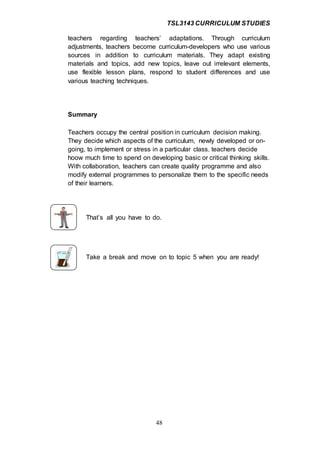 TSL3143 CURRICULUM STUDIES
48
teachers regarding teachers’ adaptations. Through curriculum
adjustments, teachers become curriculum-developers who use various
sources in addition to curriculum materials. They adapt existing
materials and topics, add new topics, leave out irrelevant elements,
use flexible lesson plans, respond to student differences and use
various teaching techniques.
Summary
Teachers occupy the central position in curriculum decision making.
They decide which aspects of the curriculum, newly developed or on-
going, to implement or stress in a particular class. teachers decide
hoow much time to spend on developing basic or critical thinking skills.
With collaboration, teachers can create quality programme and also
modify external programmes to personalize them to the specific needs
of their learners.
That’s all you have to do.
Take a break and move on to topic 5 when you are ready!
 