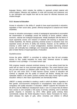 TSL3143 CURRICULUM STUDIES
54
language literacy, which includes the abilities to approach printed material with
critical analysis, inference and synthesis; to write with accuracy and coherence; and
to use information and insights from text as the basis for informed decisions and
creative thought.
5.5.2 Access to Education
Access to education is the ability of people to have equal opportunity in education,
regardless of their social class, gender, ethnicity background or physical and mental
disabilities.
Access to education encourages a variety of pedagogical approaches to accomplish
the dissemination of knowledge across the diversity of social, political, cultural,
economic, national and biological backgrounds. Initially developed with the theme of
equal opportunity access and inclusion of students with learning or physical and
mental disabilities, the themes governing universal access to education have now
expanded across all forms of ability and diversity. However, as the definition of
diversity is within itself is a broad amalgamation, teachers exercising universal
access will continually face challenges and incorporate adjustments in their lesson
plan to foster themes of equal opportunity of education.
Equitable access
Across the globe, UNICEF is committed to nothing less than full and complete
access to free, quality education for every child. Universal access to quality
education is not a privilege – it is a basic human right.
With progress towards universal enrolment slowing, it is now without doubt that the
world will not meet its most prominent global education. The current financial crisis
has put extra pressure on stretched public funding. The aid to education has fallen
by 10 per cent since 2010. If funds become scarcer, access to education will
continue to stagnate and the quality of schools will decline, denying the most
vulnerable children in the world’s poorest countries their basic human right to quality
education: without it, their future opportunities are dramatically limited.
UNICEF is deeply committed to creating a world in which all children, regardless of
their gender, socio-economic background or circumstances, have access to free,
compulsory and quality education. In education, UNICEF supports the Education for
All (EFA) and the Millennium Development Goals 2 and 3 to ensure that all children
have access to and complete a full course of primary schooling, and to eliminate
gender disparity in education by 2015. Other global goals echoing these
commitments include the World Education Forum’s Dakar Framework for Action,
which stresses the rights of girls, ethnic minorities and children in difficult
 