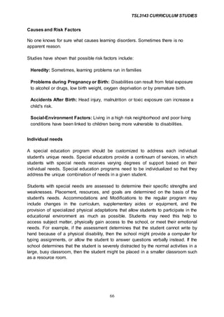TSL3143 CURRICULUM STUDIES
66
Causes and Risk Factors
No one knows for sure what causes learning disorders. Sometimes there is no
apparent reason.
Studies have shown that possible risk factors include:
Heredity: Sometimes, learning problems run in families
Problems during Pregnancy or Birth: Disabilities can result from fetal exposure
to alcohol or drugs, low birth weight, oxygen deprivation or by premature birth.
Accidents After Birth: Head injury, malnutrition or toxic exposure can increase a
child's risk.
Social-Environment Factors: Living in a high risk neighborhood and poor living
conditions have been linked to children being more vulnerable to disabilities.
Individual needs
A special education program should be customized to address each individual
student's unique needs. Special educators provide a continuum of services, in which
students with special needs receives varying degrees of support based on their
individual needs. Special education programs need to be individualized so that they
address the unique combination of needs in a given student.
Students with special needs are assessed to determine their specific strengths and
weaknesses. Placement, resources, and goals are determined on the basis of the
student's needs. Accommodations and Modifications to the regular program may
include changes in the curriculum, supplementary aides or equipment, and the
provision of specialized physical adaptations that allow students to participate in the
educational environment as much as possible. Students may need this help to
access subject matter, physically gain access to the school, or meet their emotional
needs. For example, if the assessment determines that the student cannot write by
hand because of a physical disability, then the school might provide a computer for
typing assignments, or allow the student to answer questions verbally instead. If the
school determines that the student is severely distracted by the normal activities in a
large, busy classroom, then the student might be placed in a smaller classroom such
as a resource room.
 
