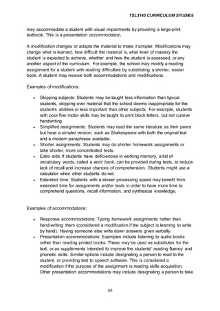 TSL3143 CURRICULUM STUDIES
68
may accommodate a student with visual impairments by providing a large-print
textbook. This is a presentation accommodation.
A modification changes or adapts the material to make it simpler. Modifications may
change what is learned, how difficult the material is, what level of mastery the
student is expected to achieve, whether and how the student is assessed, or any
another aspect of the curriculum. For example, the school may modify a reading
assignment for a student with reading difficulties by substituting a shorter, easier
book. A student may receive both accommodations and modifications.
Examples of modifications:
 Skipping subjects: Students may be taught less information than typical
students, skipping over material that the school deems inappropriate for the
student's abilities or less important than other subjects. For example, students
with poor fine motor skills may be taught to print block letters, but not cursive
handwriting.
 Simplified assignments: Students may read the same literature as their peers
but have a simpler version, such as Shakespeare with both the original text
and a modern paraphrase available.
 Shorter assignments: Students may do shorter homework assignments or
take shorter, more concentrated tests.
 Extra aids: If students have deficiencies in working memory, a list of
vocabulary words, called a word bank, can be provided during tests, to reduce
lack of recall and increase chances of comprehension. Students might use a
calculator when other students do not.
 Extended time: Students with a slower processing speed may benefit from
extended time for assignments and/or tests in order to have more time to
comprehend questions, recall information, and synthesize knowledge.
Examples of accommodations:
 Response accommodations: Typing homework assignments rather than
hand-writing them (considered a modification if the subject is learning to write
by hand). Having someone else write down answers given verbally.
 Presentation accommodations: Examples include listening to audio books
rather than reading printed books. These may be used as substitutes for the
text, or as supplements intended to improve the students' reading fluency and
phonetic skills. Similar options include designating a person to read to the
student, or providing text to speech software. This is considered a
modification if the purpose of the assignment is reading skills acquisition.
Other presentation accommodations may include designating a person to take
 