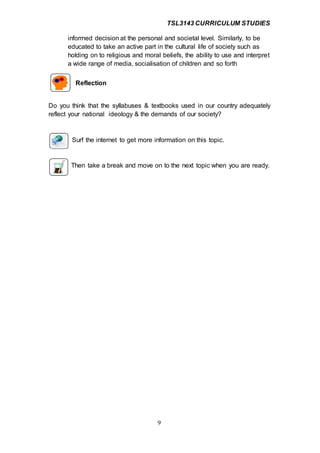 TSL3143 CURRICULUM STUDIES
9
informed decision at the personal and societal level. Similarly, to be
educated to take an active part in the cultural life of society such as
holding on to religious and moral beliefs, the ability to use and interpret
a wide range of media, socialisation of children and so forth
Reflection
Do you think that the syllabuses & textbooks used in our country adequately
reflect your national ideology & the demands of our society?
Surf the internet to get more information on this topic.
Then take a break and move on to the next topic when you are ready.
 