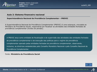 Superintendência Nacional de Previdência Complementar – PREVIC A Superintendência Nacional de Previdência Complementar (PREVIC) é uma autarquia, vinculada ao Ministério da Previdência Social, responsável por fiscalizar as atividades das entidades fechadas de previdência complementar (fundos de pensão). aula02_t08 A PREVIC atua como entidade de fiscalização e de supervisão das atividades das entidades fechadas de previdência complementar e de execução das políticas para o regime de previdência complementar operado pelas entidades fechadas de previdência complementar, observando, inclusive, as diretrizes estabelecidas pelo Conselho Monetário Nacional e pelo Conselho Nacional de Previdência Complementar.  Fonte:  Ministério da Previdência Social 