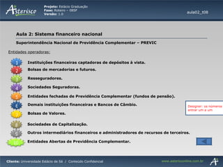 Superintendência Nacional de Previdência Complementar – PREVIC Entidades operadoras: aula02_t08 Instituições financeiras captadoras de depósitos à vista. Bolsas de mercadorias e futuros. Resseguradores. Sociedades Seguradoras. Demais instituições financeiras e Bancos de Câmbio. Entidades fechadas de Previdência Complementar (fundos de pensão). Bolsas de Valores. Outros intermediários financeiros e administradores de recursos de terceiros. Sociedades de Capitalização. Entidades Abertas de Previdência Complementar. Designer: os números devem entrar um a um 1 2 3 4 5 6 7 8 9 10 