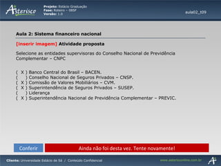 Conferir Ainda não foi desta vez. Tente novamente! [inserir imagem]  Atividade proposta Selecione as entidades supervisoras do Conselho Nacional de Previdência Complementar – CNPC  (  X ) Banco Central do Brasil – BACEN. (  ) Conselho Nacional de Seguros Privados – CNSP. (  X ) Comissão de Valores Mobiliários – CVM. (  X ) Superintendência de Seguros Privados – SUSEP. (  ) Liderança (  X ) Superintendência Nacional de Previdência Complementar – PREVIC. aula02_t09 