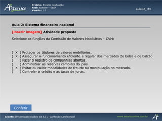 [inserir imagem]  Atividade proposta Selecione as funções da Comissão de Valores Mobiliários – CVM:  (  X  ) Proteger os titulares de valores mobiliários. (  X  ) Assegurar o funcionamento eficiente e regular dos mercados de bolsa e de balcão. (  ) Fazer o registro de companhias abertas. (  ) Administrar as reservas cambiais do país. (  X  ) Evitar ou coibir modalidades de fraude ou manipulação no mercado. (  ) Controlar o crédito e as taxas de juros. Conferir aula02_t10 