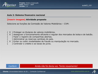 Conferir Ainda não foi desta vez. Tente novamente! [inserir imagem]  Atividade proposta Selecione as funções da Comissão de Valores Mobiliários – CVM:  (  X  ) Proteger os titulares de valores mobiliários. (  X  ) Assegurar o funcionamento eficiente e regular dos mercados de bolsa e de balcão. (  ) Fazer o registro de companhias abertas. (  ) Administrar as reservas cambiais do país. (  X  ) Evitar ou coibir modalidades de fraude ou manipulação no mercado. (  ) Controlar o crédito e as taxas de juros. aula02_t10 