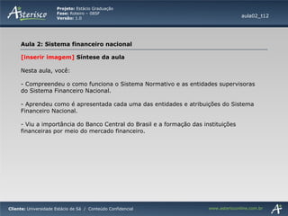 [inserir imagem]  Síntese da aula Nesta aula, você:  Compreendeu o como funciona o Sistema Normativo e as entidades supervisoras do Sistema Financeiro Nacional. Aprendeu como é apresentada cada uma das entidades e atribuições do Sistema Financeiro Nacional. Viu a importância do Banco Central do Brasil e a formação das instituições financeiras por meio do mercado financeiro. aula02_t12 