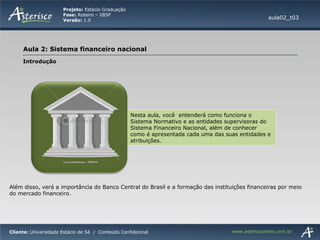 Nesta aula, você  entenderá como funciona o Sistema Normativo e as entidades supervisoras do Sistema Financeiro Nacional, além de conhecer como é apresentada cada uma das suas entidades e atribuições. aula02_t03 Introdução Além disso, verá a importância do Banco Central do Brasil e a formação das instituições financeiras por meio do mercado financeiro. 