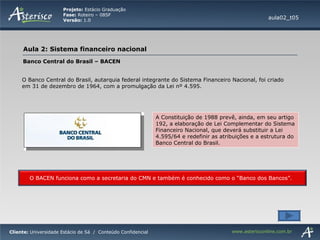 aula02_t05 Banco Central do Brasil – BACEN O Banco Central do Brasil, autarquia federal integrante do Sistema Financeiro Nacional, foi criado em 31 de dezembro de 1964, com a promulgação da Lei nº 4.595. A Constituição de 1988 prevê, ainda, em seu artigo 192, a elaboração de Lei Complementar do Sistema Financeiro Nacional, que deverá substituir a Lei 4.595/64 e redefinir as atribuições e a estrutura do Banco Central do Brasil. O BACEN funciona como a secretaria do CMN e também é conhecido como o “Banco dos Bancos”. 